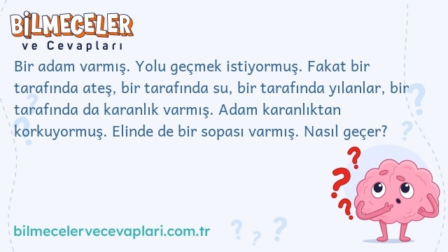 Bir adam varmış. Yolu geçmek istiyormuş. Fakat bir tarafında ateş, bir tarafında su, bir tarafında yılanlar, bir tarafında da karanlık varmış. Adam karanlıktan korkuyormuş. Elinde de bir sopası varmış. Nasıl geçer?