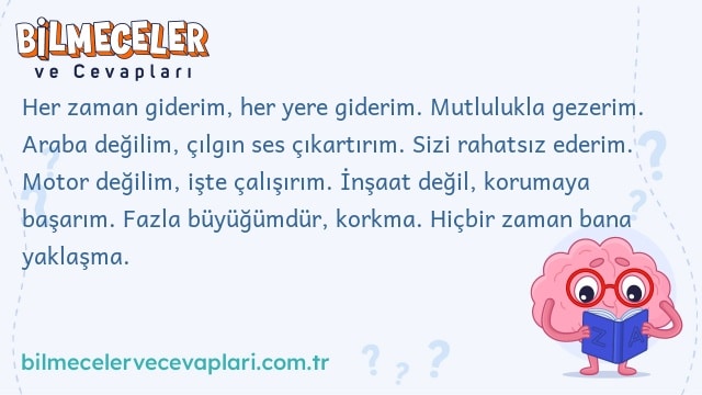 Her zaman giderim, her yere giderim. Mutlulukla gezerim. Araba değilim, çılgın ses çıkartırım. Sizi rahatsız ederim. Motor değilim, işte çalışırım. İnşaat değil, korumaya başarım. Fazla büyüğümdür, korkma. Hiçbir zaman bana yaklaşma.