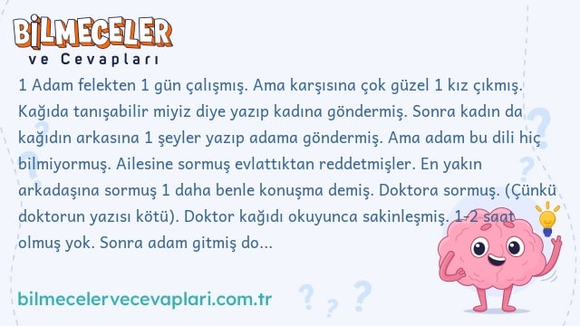 1 Adam felekten 1 gün çalışmış. Ama karşısına çok güzel 1 kız çıkmış. Kağıda tanışabilir miyiz diye yazıp kadına göndermiş. Sonra kadın da kağıdın arkasına 1 şeyler yazıp adama göndermiş. Ama adam bu dili hiç bilmiyormuş. Ailesine sormuş evlattıktan reddetmişler. En yakın arkadaşına sormuş 1 daha benle konuşma demiş. Doktora sormuş. (Çünkü doktorun yazısı kötü). Doktor kağıdı okuyunca sakinleşmiş. 1-2 saat olmuş yok. Sonra adam gitmiş doktora bakmaya görmüş ki adam kendini asmış. Soru şu: Kağıtta ne yazıyor?