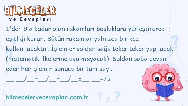 1’den 9’a kadar olan rakamları boşluklara yerleştirerek eşitliği kurun. Bütün rakamlar yalnızca bir kez kullanılacaktır. İşlemler soldan sağa teker teker yapılacak (matematik ilkelerine uyulmayacak). Soldan sağa devam eden her işlemin sonucu bir tam sayı. __-__/__+__/__+__/__x__-__=72