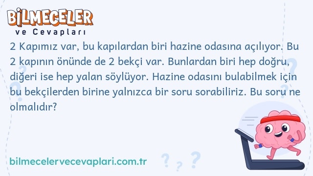 2 Kapımız var, bu kapılardan biri hazine odasına açılıyor. Bu 2 kapının önünde de 2 bekçi var. Bunlardan biri hep doğru, diğeri ise hep yalan söylüyor. Hazine odasını bulabilmek için bu bekçilerden birine yalnızca bir soru sorabiliriz. Bu soru ne olmalıdır?