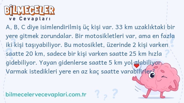 A, B, C diye isimlendirilmiş üç kişi var. 33 km uzaklıktaki bir yere gitmek zorundalar. Bir motosikletleri var, ama en fazla iki kişi taşıyabiliyor. Bu motosiklet, üzerinde 2 kişi varken saatte 20 km, sadece bir kişi varken saatte 25 km hızla gidebiliyor. Yayan gidenlerse saatte 5 km yol alabiliyor. Varmak istedikleri yere en az kaç saatte varabilirler?