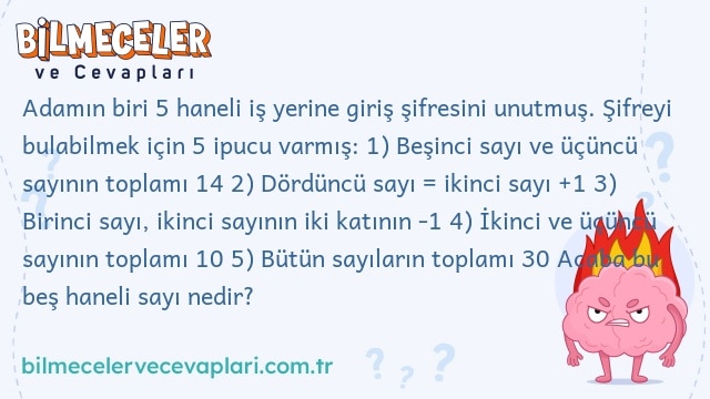 Adamın biri 5 haneli iş yerine giriş şifresini unutmuş. Şifreyi bulabilmek için 5 ipucu varmış: 1) Beşinci sayı ve üçüncü sayının toplamı 14 2) Dördüncü sayı = ikinci sayı +1 3) Birinci sayı, ikinci sayının iki katının -1 4) İkinci ve üçüncü sayının toplamı 10 5) Bütün sayıların toplamı 30 Acaba bu beş haneli sayı nedir?