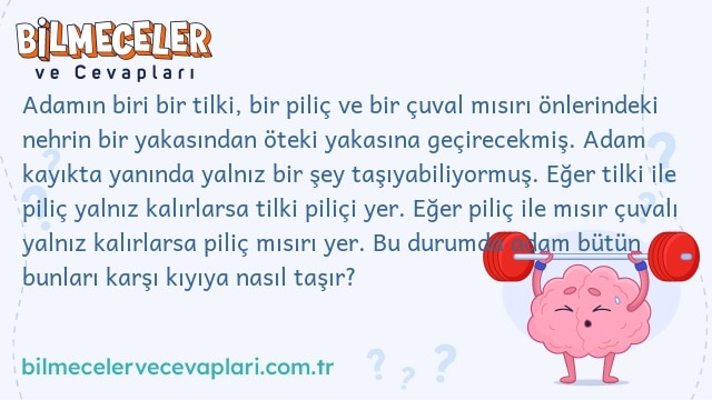 Adamın biri bir tilki, bir piliç ve bir çuval mısırı önlerindeki nehrin bir yakasından öteki yakasına geçirecekmiş. Adam kayıkta yanında yalnız bir şey taşıyabiliyormuş. Eğer tilki ile piliç yalnız kalırlarsa tilki piliçi yer. Eğer piliç ile mısır çuvalı yalnız kalırlarsa piliç mısırı yer. Bu durumda adam bütün bunları karşı kıyıya nasıl taşır?