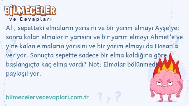 Ali, sepetteki elmaların yarısını ve bir yarım elmayı Ayşe’ye; sonra kalan elmaların yarısını ve bir yarım elmayı Ahmet’e ve yine kalan elmaların yarısını ve bir yarım elmayı da Hasan’a veriyor. Sonuçta sepette sadece bir elma kaldığına göre başlangıçta kaç elma vardı? Not: Elmalar bölünmeden paylaşılıyor.