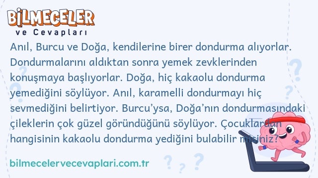 Anıl, Burcu ve Doğa, kendilerine birer dondurma alıyorlar. Dondurmalarını aldıktan sonra yemek zevklerinden konuşmaya başlıyorlar. Doğa, hiç kakaolu dondurma yemediğini söylüyor. Anıl, karamelli dondurmayı hiç sevmediğini belirtiyor. Burcu’ysa, Doğa’nın dondurmasındaki çileklerin çok güzel göründüğünü söylüyor. Çocuklardan hangisinin kakaolu dondurma yediğini bulabilir misiniz?