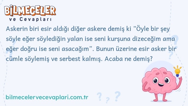 Askerin biri esir aldığı diğer askere demiş ki ”Öyle bir şey söyle eğer söylediğin yalan ise seni kurşuna dizeceğim ama eğer doğru ise seni asacağım”. Bunun üzerine esir asker bir cümle söylemiş ve serbest kalmış. Acaba ne demiş?