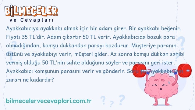 Ayakkabıcıya ayakkabı almak için bir adam girer. Bir ayakkabı beğenir. Fiyatı 35 TL’dir. Adam çıkartır 50 TL verir. Ayakkabıcıda bozuk para olmadığından, komşu dükkandan parayı bozdurur. Müşteriye paranın üstünü ve ayakkabıyı verir, müşteri gider. Az sonra komşu dükkan sahibi vermiş olduğu 50 TL’nin sahte olduğunu söyler ve parasını geri ister. Ayakkabıcı komşunun parasını verir ve gönderir. Soru şu: Ayakkabıcının zararı ne kadardır?