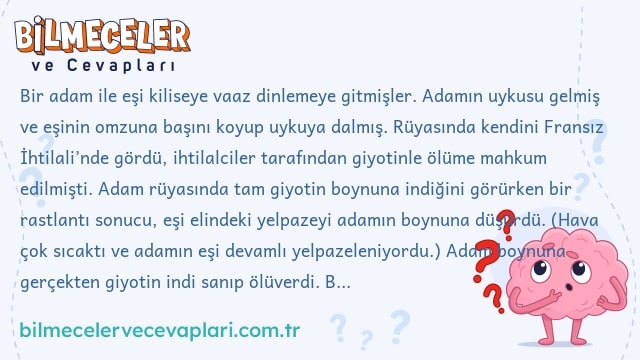 Bir adam ile eşi kiliseye vaaz dinlemeye gitmişler. Adamın uykusu gelmiş ve eşinin omzuna başını koyup uykuya dalmış. Rüyasında kendini Fransız İhtilali’nde gördü, ihtilalciler tarafından giyotinle ölüme mahkum edilmişti. Adam rüyasında tam giyotin boynuna indiğini görürken bir rastlantı sonucu, eşi elindeki yelpazeyi adamın boynuna düşürdü. (Hava çok sıcaktı ve adamın eşi devamlı yelpazeleniyordu.) Adam boynuna gerçekten giyotin indi sanıp ölüverdi. Bu öyküde mantığa aykırı bir durum var, acaba ne?