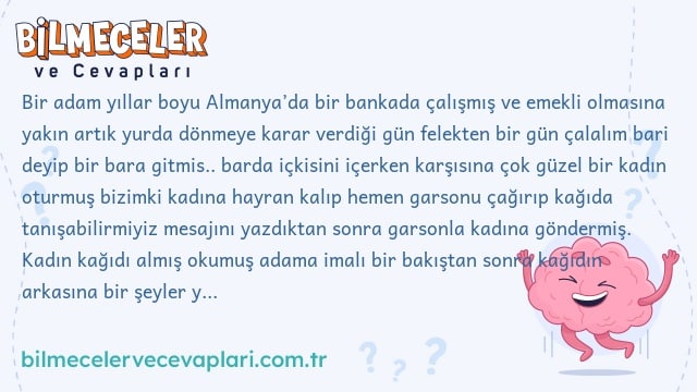 Bir adam yıllar boyu Almanya’da bir bankada çalışmış ve emekli olmasına yakın artık yurda dönmeye karar verdiği gün felekten bir gün çalalım bari deyip bir bara gitmis.. barda içkisini içerken karşısına çok güzel bir kadın oturmuş bizimki kadına hayran kalıp hemen garsonu çağırıp kağıda tanışabilirmiyiz mesajını yazdıktan sonra garsonla kadına göndermiş. Kadın kağıdı almış okumuş adama imalı bir bakıştan sonra kağıdın arkasına bir şeyler yazıp kağıdı tekrar adama geri göndermiş adam kağıda bakmış bakmış. hiç bir şey anlamamış yazı ne almanca ne bildiği bir dile aitmiş gitmiş kağıdı en yakın arkadaşına verip ya bunu bir kadın bana yazdı ben anlamadım ne yazıyor burda diye sormus arkadaşı kağıdı okur okumaz sakın bir daha beni arama arkadaşlığımız sona erdi diyip yanından gitmiş Adam şaşkın bir halde eve gidip anne babasına ya siz eskisiniz bilirsiniz burda ne yazıyor diye bu sefer onlara sormuş. Anne babası kağıdı okuyunca adamı evlatlıktan red etmişler. Karısına göstermiş karısı boşanma davası açmış. Adam artık çıldırma noktasına gelmiş bunu en iyi anlayan doktor olur, nede olsa onların yazısı karışık diyip bir doktora gitmiş. Doktor kağıdı okuyunca çok sakin bir şekilde izin isteyip odasina girmiş aradan 1 saat 2 saat geçmiş doktor yok. Bizim adam merak edip odaya girince bir bakmışki doktor tavanda sallanıyor kendini asmış adam en sonunda pes etmiş bu kağıt başıma çok işler açtı başkasınında hayatını karartmasın diye kağıdı çalıştığı bankanın kasasına koyup evine gitmiş. O akşamda tesadüf bankaya hırsızlar girmiş kasadaki bütün paraları almışlar tam kacacakları sırada hırsızların şefi kağıdı görmüş şef kağıdı okuyunca birden çabuk paraları yerine koyun demiş ve bütün paraları kasaya geri koyduktan sonra çekip gitmişler Şimdi sorumuz geliyor Kağıtta ne yazıyor ?