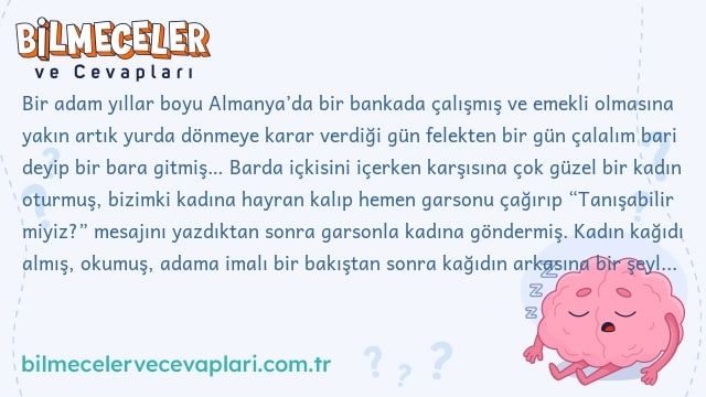 Bir adam yıllar boyu Almanya’da bir bankada çalışmış ve emekli olmasına yakın artık yurda dönmeye karar verdiği gün felekten bir gün çalalım bari deyip bir bara gitmiş… Barda içkisini içerken karşısına çok güzel bir kadın oturmuş, bizimki kadına hayran kalıp hemen garsonu çağırıp “Tanışabilir miyiz?” mesajını yazdıktan sonra garsonla kadına göndermiş. Kadın kağıdı almış, okumuş, adama imalı bir bakıştan sonra kağıdın arkasına bir şeyler yazıp kağıdı tekrar adama geri göndermiş. Adam kağıda bakmış, bakmış.