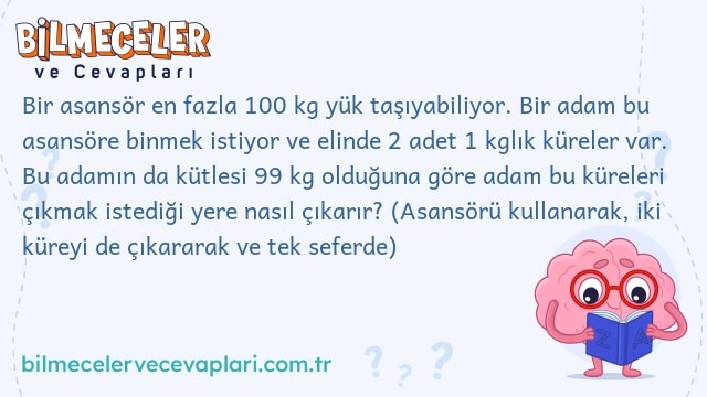 Bir asansör en fazla 100 kg yük taşıyabiliyor. Bir adam bu asansöre binmek istiyor ve elinde 2 adet 1 kglık küreler var. Bu adamın da kütlesi 99 kg olduğuna göre adam bu küreleri çıkmak istediği yere nasıl çıkarır? (Asansörü kullanarak, iki küreyi de çıkararak ve tek seferde)