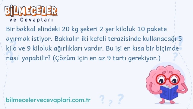 Bir bakkal elindeki 20 kg şekeri 2 şer kiloluk 10 pakete ayırmak istiyor. Bakkalın iki kefeli terazisinde kullanacağı 5 kilo ve 9 kiloluk ağırlıkları vardır. Bu işi en kısa bir biçimde nasıl yapabilir? (Çözüm için en az 9 tartı gerekiyor.)