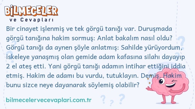 Bir cinayet işlenmiş ve tek görgü tanığı var. Duruşmada görgü tanığına hakim sormuş: Anlat bakalım nasıl oldu? Görgü tanığı da aynen şöyle anlatmış: Sahilde yürüyordum, iskeleye yanaşmış olan gemide adam kafasına silahı dayayıp 2 el ateş etti. Yani görgü tanığı adamın intihar ettiğini iddia etmiş. Hakim de adamı bu vurdu, tutuklayın. Demiş. Hakim bunu sizce neye dayanarak söylemiş olabilir?