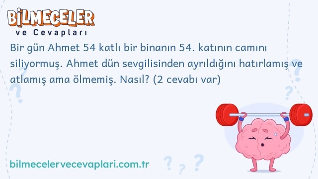 Bir gün Ahmet 54 katlı bir binanın 54. katının camını siliyormuş. Ahmet dün sevgilisinden ayrıldığını hatırlamış ve atlamış ama ölmemiş. Nasıl? (2 cevabı var)