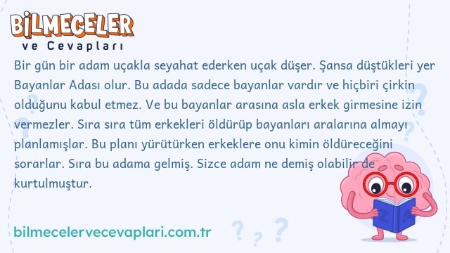 Bir gün bir adam uçakla seyahat ederken uçak düşer. Şansa düştükleri yer Bayanlar Adası olur. Bu adada sadece bayanlar vardır ve hiçbiri çirkin olduğunu kabul etmez. Ve bu bayanlar arasına asla erkek girmesine izin vermezler. Sıra sıra tüm erkekleri öldürüp bayanları aralarına almayı planlamışlar. Bu planı yürütürken erkeklere onu kimin öldüreceğini sorarlar. Sıra bu adama gelmiş. Sizce adam ne demiş olabilir de kurtulmuştur.