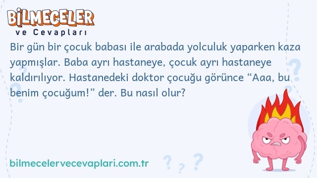 Bir gün bir çocuk babası ile arabada yolculuk yaparken kaza yapmışlar. Baba ayrı hastaneye, çocuk ayrı hastaneye kaldırılıyor. Hastanedeki doktor çocuğu görünce “Aaa, bu benim çocuğum!” der. Bu nasıl olur?