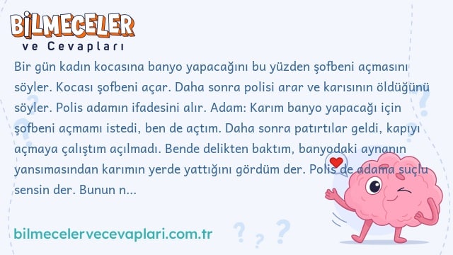 Bir gün kadın kocasına banyo yapacağını bu yüzden şofbeni açmasını söyler. Kocası şofbeni açar. Daha sonra polisi arar ve karısının öldüğünü söyler. Polis adamın ifadesini alır. Adam: Karım banyo yapacağı için şofbeni açmamı istedi, ben de açtım. Daha sonra patırtılar geldi, kapıyı açmaya çalıştım açılmadı. Bende delikten baktım, banyodaki aynanın yansımasından karımın yerde yattığını gördüm der. Polis de adama suçlu sensin der. Bunun nedeni nedir?