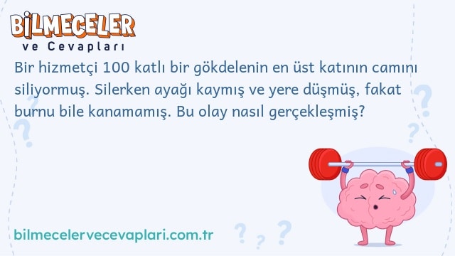 Bir hizmetçi 100 katlı bir gökdelenin en üst katının camını siliyormuş. Silerken ayağı kaymış ve yere düşmüş, fakat burnu bile kanamamış. Bu olay nasıl gerçekleşmiş?