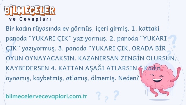 Bir kadın rüyasında ev görmüş, içeri girmiş. 1. kattaki panoda “YUKARI ÇIK” yazıyormuş. 2. panoda “YUKARI ÇIK” yazıyormuş. 3. panoda “YUKARI ÇIK, ORADA BİR OYUN OYNAYACAKSIN. KAZANIRSAN ZENGİN OLURSUN, KAYBEDERSEN 4. KATTAN AŞAĞI ATLARSIN.” Kadın oynamış, kaybetmiş, atlamış, ölmemiş. Neden?