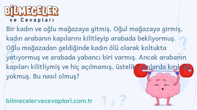 Bir kadın ve oğlu mağazaya gitmiş. Oğul mağazaya girmiş, kadın arabanın kapılarını kilitleyip arabada bekliyormuş. Oğlu mağazadan geldiğinde kadın ölü olarak koltukta yatıyormuş ve arabada yabancı biri varmış. Ancak arabanın kapıları kilitliymiş ve hiç açılmamış, üstelik camlarda kırık da yokmuş. Bu nasıl olmuş?