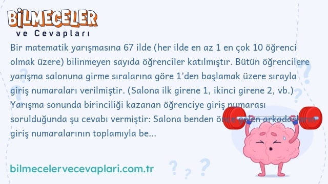 Bir matematik yarışmasına 67 ilde (her ilde en az 1 en çok 10 öğrenci olmak üzere) bilinmeyen sayıda öğrenciler katılmıştır. Bütün öğrencilere yarışma salonuna girme sıralarına göre 1’den başlamak üzere sırayla giriş numaraları verilmiştir. (Salona ilk girene 1, ikinci girene 2, vb.) Yarışma sonunda birinciliği kazanan öğrenciye giriş numarası sorulduğunda şu cevabı vermiştir: Salona benden önce gelen arkadaşların giriş numaralarının toplamıyla benden sonra gelenlerin giriş numaralarının toplamı birbirine eşittir. Benim numaramı buradan bulabilirsiniz. Siz bulabilir misiniz?