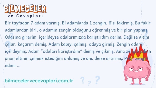 Bir tayfadan 7 adam varmış. Bi adamlarda 1 zengin, 6’sı fakirmiş. Bu fakir adamlardan biri, o adamın zengin olduğunu öğrenmiş ve bir plan yapmış. Odasına girerim, içerideyse odalarımızda karıştırdım derim. Değilse altını çalar, kaçarım demiş. Adam kapıyı çalmış, odaya girmiş. Zengin adam içerdeymiş. Adam “odaları karıştırdım” demiş ve çıkmış. Ama zengin adam onun altının çalmak istediğini anlamış ve onu deize artırmış. Peki, zengin adam bunu nereden anlamış?