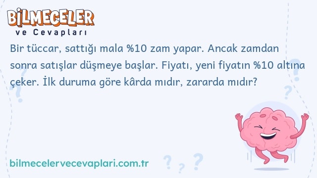 Bir tüccar, sattığı mala %10 zam yapar. Ancak zamdan sonra satışlar düşmeye başlar. Fiyatı, yeni fiyatın %10 altına çeker. İlk duruma göre kârda mıdır, zararda mıdır?