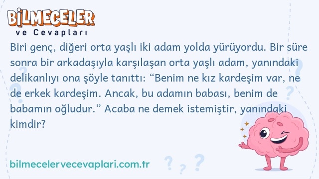 Biri genç, diğeri orta yaşlı iki adam yolda yürüyordu. Bir süre sonra bir arkadaşıyla karşılaşan orta yaşlı adam, yanındaki delikanlıyı ona şöyle tanıttı: “Benim ne kız kardeşim var, ne de erkek kardeşim. Ancak, bu adamın babası, benim de babamın oğludur.” Acaba ne demek istemiştir, yanındaki kimdir?