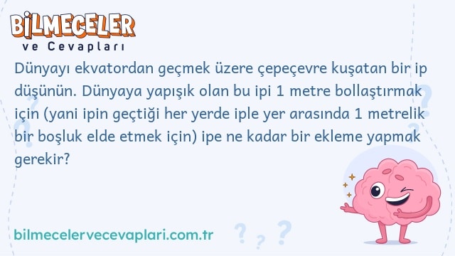 Dünyayı ekvatordan geçmek üzere çepeçevre kuşatan bir ip düşünün. Dünyaya yapışık olan bu ipi 1 metre bollaştırmak için (yani ipin geçtiği her yerde iple yer arasında 1 metrelik bir boşluk elde etmek için) ipe ne kadar bir ekleme yapmak gerekir?