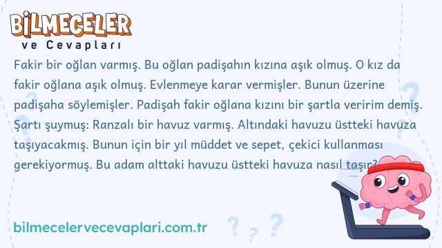 Fakir bir oğlan varmış. Bu oğlan padişahın kızına aşık olmuş. O kız da fakir oğlana aşık olmuş. Evlenmeye karar vermişler. Bunun üzerine padişaha söylemişler. Padişah fakir oğlana kızını bir şartla veririm demiş. Şartı şuymuş: Ranzalı bir havuz varmış. Altındaki havuzu üstteki havuza taşıyacakmış. Bunun için bir yıl müddet ve sepet, çekici kullanması gerekiyormuş. Bu adam alttaki havuzu üstteki havuza nasıl taşır?