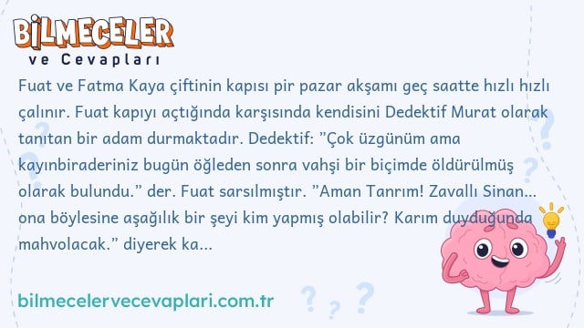 Fuat ve Fatma Kaya çiftinin kapısı pir pazar akşamı geç saatte hızlı hızlı çalınır. Fuat kapıyı açtığında karşısında kendisini Dedektif Murat olarak tanıtan bir adam durmaktadır. Dedektif: ”Çok üzgünüm ama kayınbiraderiniz bugün öğleden sonra vahşi bir biçimde öldürülmüş olarak bulundu.” der. Fuat sarsılmıştır. ”Aman Tanrım! Zavallı Sinan… ona böylesine aşağılık bir şeyi kim yapmış olabilir? Karım duyduğunda mahvolacak.” diyerek karısını uyandırmaya gider. Haberi duyunca şok geçiren Fatma kendini yerden yere atmaya başlar. Fuat bir doktor çağırır. Kadına sakinleştirici iğne yapılır. Dedektif, acılı ailenin yarın karakola gelmelerini ister. Ertesi gün, Fuat ve Fatma karakola giderler. Dedektif: ”Kuşkulandığınız bir var mı?” diye sorar ve ekler: ”Maktul kesinlikle katilini tanıyordu.” Fuat Fatma’ya baktı. Gözyaşlarını tutamayan Fatma: ”Kız kardeşimin kocası Kemal var. Acayip bir adamdır ve bir tartışmada kardeşimi tehdit etmişti. Ama Kemal diğer kardeşim Özgür ile çok samimidir.” Fuat: ‘Bir de Mehmet Amca var. Her zaman Sinan’ın kendisini öldürüp paralarını alacağını söylerdi. Ayrıca, kuzen Cihan, Sinan`a çok borçluydu ve Sinan bu yüzden sık sık Cihan`ı tehdit ederdi.” diye ekler. Dedektif sağ olun yeterince aydınlandım der ve ”Fuat Kaya sizi Sinan’ı öldürmekten tutukluyorum.” der. Dedektif bu sonuca nasıl varmıştır?