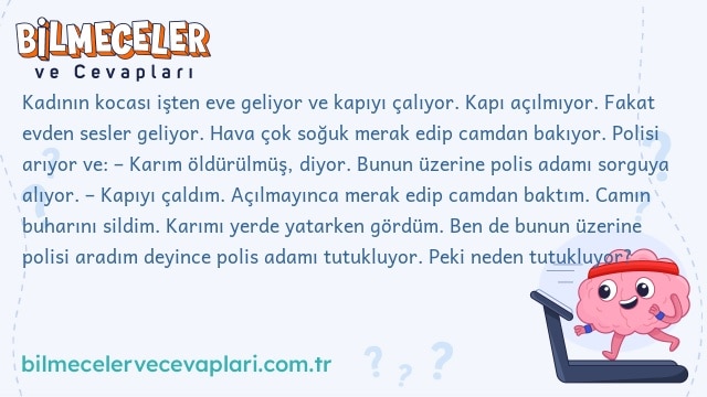 Kadının kocası işten eve geliyor ve kapıyı çalıyor. Kapı açılmıyor. Fakat evden sesler geliyor. Hava çok soğuk merak edip camdan bakıyor. Polisi arıyor ve: – Karım öldürülmüş, diyor. Bunun üzerine polis adamı sorguya alıyor. – Kapıyı çaldım. Açılmayınca merak edip camdan baktım. Camın buharını sildim. Karımı yerde yatarken gördüm. Ben de bunun üzerine polisi aradım deyince polis adamı tutukluyor. Peki neden tutukluyor?