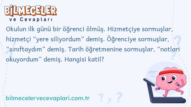 Okulun ilk günü bir öğrenci ölmüş. Hizmetçiye sormuşlar, hizmetçi “yere siliyordum” demiş. Öğrenciye sormuşlar, “sınıftaydım” demiş. Tarih öğretmenine sormuşlar, “notları okuyordum” demiş. Hangisi katil?