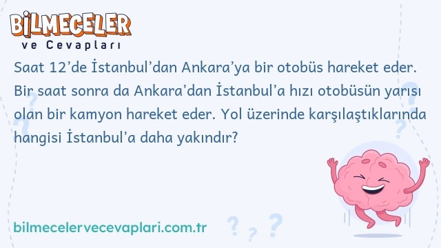 Saat 12’de İstanbul’dan Ankara’ya bir otobüs hareket eder. Bir saat sonra da Ankara’dan İstanbul’a hızı otobüsün yarısı olan bir kamyon hareket eder. Yol üzerinde karşılaştıklarında hangisi İstanbul’a daha yakındır?