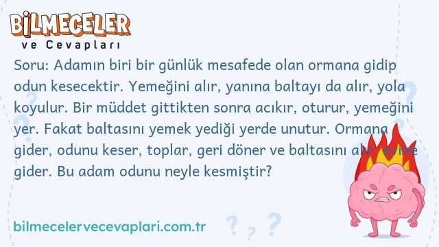 Soru: Adamın biri bir günlük mesafede olan ormana gidip odun kesecektir. Yemeğini alır, yanına baltayı da alır, yola koyulur. Bir müddet gittikten sonra acıkır, oturur, yemeğini yer. Fakat baltasını yemek yediği yerde unutur. Ormana gider, odunu keser, toplar, geri döner ve baltasını alır, evine gider. Bu adam odunu neyle kesmiştir?