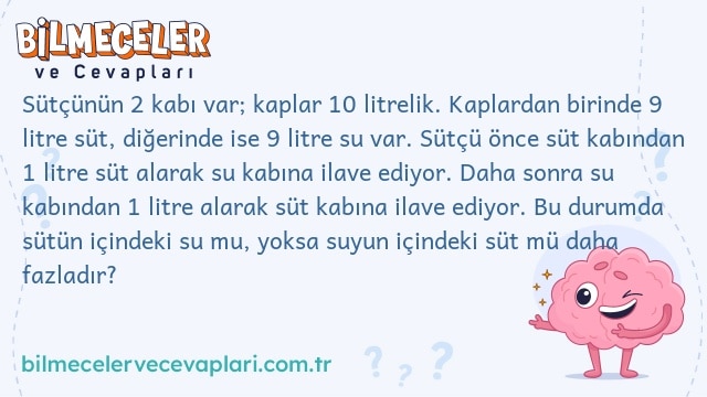 Sütçünün 2 kabı var; kaplar 10 litrelik. Kaplardan birinde 9 litre süt, diğerinde ise 9 litre su var. Sütçü önce süt kabından 1 litre süt alarak su kabına ilave ediyor. Daha sonra su kabından 1 litre alarak süt kabına ilave ediyor. Bu durumda sütün içindeki su mu, yoksa suyun içindeki süt mü daha fazladır?