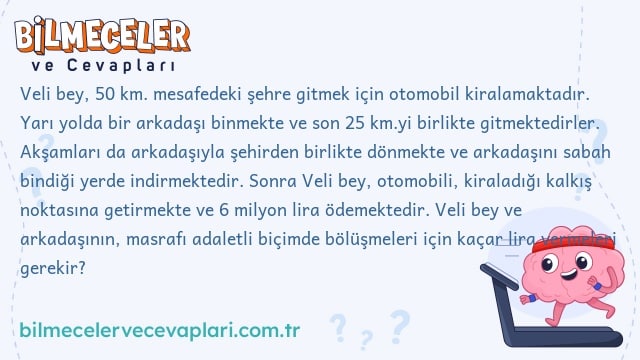 Veli bey, 50 km. mesafedeki şehre gitmek için otomobil kiralamaktadır. Yarı yolda bir arkadaşı binmekte ve son 25 km.yi birlikte gitmektedirler. Akşamları da arkadaşıyla şehirden birlikte dönmekte ve arkadaşını sabah bindiği yerde indirmektedir. Sonra Veli bey, otomobili, kiraladığı kalkış noktasına getirmekte ve 6 milyon lira ödemektedir. Veli bey ve arkadaşının, masrafı adaletli biçimde bölüşmeleri için kaçar lira vermeleri gerekir?