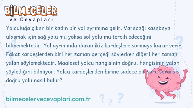 Yolculuğa çıkan bir kadın bir yol ayrımına gelir. Varacağı kasabaya ulaşmak için sağ yolu mu yoksa sol yolu mu tercih edeceğini bilmemektedir. Yol ayrımında duran ikiz kardeşlere sormaya karar verir. Fakat kardeşlerden biri her zaman gerçeği söylerken diğeri her zaman yalan söylemektedir. Maalesef yolcu hangisinin doğru, hangisinin yalan söylediğini bilmiyor. Yolcu kardeşlerden birine sadece bir soru sorarak doğru yolu nasıl bulur?