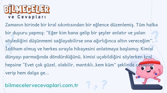 Zamanın birinde bir kral sıkıntısından bir eğlence düzenlemiş. Tüm halka bir duyuru yapmış: “Eğer kim bana gelip bir şeyler anlatır ve yalan söylediğini düşünmemi sağlayabilirse ona ağırlığınca altın vereceğim”. İzdiham olmuş ve herkes sırayla hikayesini anlatmaya başlamış: Kimisi dünyayı parmağında döndürdüğünü, kimisi uçabildiğini söylerken kral hepsine “Evet çok güzel, olabilir, mantıklı..kem küm” şeklinde cevaplar verip hem dalga geçiyor hem eğleniyormuş. Ta ki karşısına adamın teki gelip ağırlığınca altını alana kadar. Adamın hikayesi neymiş ki, kralın altınları vermesine ikna etmiş?