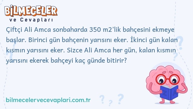 Çiftçi Ali Amca sonbaharda 350 m2’lik bahçesini ekmeye başlar. Birinci gün bahçenin yarısını eker. İkinci gün kalan kısmın yarısını eker. Sizce Ali Amca her gün, kalan kısmın yarısını ekerek bahçeyi kaç günde bitirir?