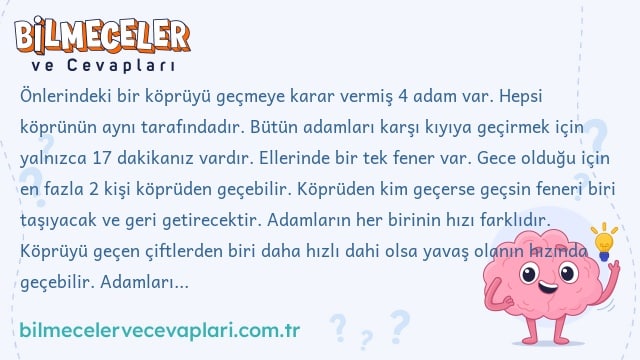 Önlerindeki bir köprüyü geçmeye karar vermiş 4 adam var. Hepsi köprünün aynı tarafındadır. Bütün adamları karşı kıyıya geçirmek için yalnızca 17 dakikanız vardır. Ellerinde bir tek fener var. Gece olduğu için en fazla 2 kişi köprüden geçebilir. Köprüden kim geçerse geçsin feneri biri taşıyacak ve geri getirecektir. Adamların her birinin hızı farklıdır. Köprüyü geçen çiftlerden biri daha hızlı dahi olsa yavaş olanın hızında geçebilir. Adamlarımızın hızları: 1. Adam: köprüyü 1 dak. geçiyor. 2. Adam: köprüyü 2 dak. geçiyor. 3. Adam: köprüyü 5 dak. geçiyor. 4. Adam: köprüyü 10 dak. geçiyor.