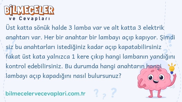 Üst katta sönük halde 3 lamba var ve alt katta 3 elektrik anahtarı var. Her bir anahtar bir lambayı açıp kapıyor. Şimdi siz bu anahtarları istediğiniz kadar açıp kapatabilirsiniz fakat üst kata yalnızca 1 kere çıkıp hangi lambanın yandığını kontrol edebilirsiniz. Bu durumda hangi anahtarın hangi lambayı açıp kapadığını nasıl bulursunuz?