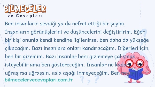 Ben insanların sevdiği ya da nefret ettiği bir şeyim. İnsanların görünüşlerini ve düşüncelerini değiştiririm. Eğer bir kişi onunla kendi kendine ilgilenirse, ben daha da yükseğe çıkacağım. Bazı insanlara onları kandıracağım. Diğerleri için ben bir gizemim. Bazı insanlar beni gizlemeye çalışmak isteyebilir ama ben göstereceğim. İnsanlar ne kadar uğraşırsa uğraşsın, asla aşağı inmeyeceğim. Ben neyim?