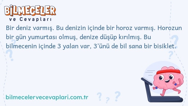 Bir deniz varmış. Bu denizin içinde bir horoz varmış. Horozun bir gün yumurtası olmuş, denize düşüp kırılmış. Bu bilmecenin içinde 3 yalan var, 3’ünü de bil sana bir bisiklet.