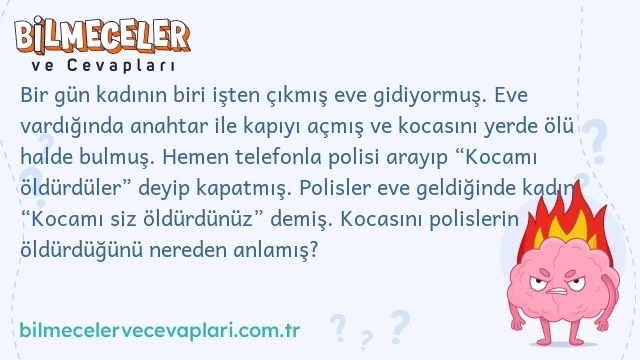 Bir gün kadının biri işten çıkmış eve gidiyormuş. Eve vardığında anahtar ile kapıyı açmış ve kocasını yerde ölü halde bulmuş. Hemen telefonla polisi arayıp “Kocamı öldürdüler” deyip kapatmış. Polisler eve geldiğinde kadın “Kocamı siz öldürdünüz” demiş. Kocasını polislerin öldürdüğünü nereden anlamış?