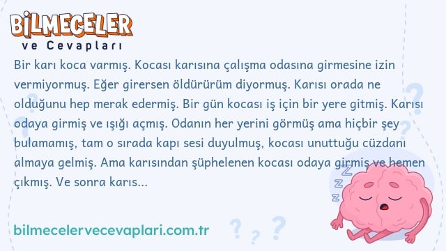 Bir karı koca varmış. Kocası karısına çalışma odasına girmesine izin vermiyormuş. Eğer girersen öldürürüm diyormuş. Karısı orada ne olduğunu hep merak edermiş. Bir gün kocası iş için bir yere gitmiş. Karısı odaya girmiş ve ışığı açmış. Odanın her yerini görmüş ama hiçbir şey bulamamış, tam o sırada kapı sesi duyulmuş, kocası unuttuğu cüzdanı almaya gelmiş. Ama karısından şüphelenen kocası odaya girmiş ve hemen çıkmış. Ve sonra karısını öldürmüş. Soru: Karısının odaya girdiğini nasıl bildi?