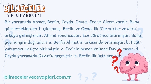 Bir yarışmada Ahmet, Berfin, Ceyda, Davut, Ece ve Gizem vardır. Buna göre erkeklerden 1. çıkmamış, Berfin ve Ceyda ilk 3’te yoktur ve arka arkaya gelmişlerdir. Ahmet sonuncudur, Ece dördüncü bitirmiştir. Buna göe hangisi doğrudur?
a. Berfin Ahmet’in arkasında bitirmiştir.
b. Fuat yarışmayı ilk üçte bitirmiştir.
c. Ece’nin hemen önünde Davut vardır.
d. Ceyda yarışmada Davut’u geçmiştir.
e. Berfin ilk üçte yer alır.