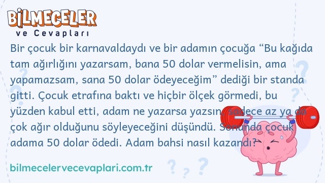 Bir çocuk bir karnavaldaydı ve bir adamın çocuğa “Bu kağıda tam ağırlığını yazarsam, bana 50 dolar vermelisin, ama yapamazsam, sana 50 dolar ödeyeceğim” dediği bir standa gitti. Çocuk etrafına baktı ve hiçbir ölçek görmedi, bu yüzden kabul etti, adam ne yazarsa yazsın, sadece az ya da çok ağır olduğunu söyleyeceğini düşündü. Sonunda çocuk adama 50 dolar ödedi. Adam bahsi nasıl kazandı?