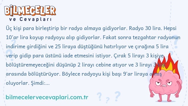 Üç kişi para birleştirip bir radyo almaya gidiyorlar. Radyo 30 lira. Hepsi 10’ar lira koyup radyoyu alıp gidiyorlar. Fakat sonra tezgahtar radyonun indirime girdiğini ve 25 liraya düştüğünü hatırlıyor ve çırağına 5 lira verip gidip para üstünü iade etmesini istiyor. Çırak 5 lirayı 3 kişiye bölüştüremeyeceğini düşünüp 2 lirayı cebine atıyor ve 3 lirayı 3 kişi arasında bölüştürüyor. Böylece radyoyu kişi başı 9’ar liraya almış oluyorlar. Şimdi: 9×3=27. Çırak da cebine 2 lira attı. 27+2=29. Peki geriye kalan 1 liraya ne oldu?